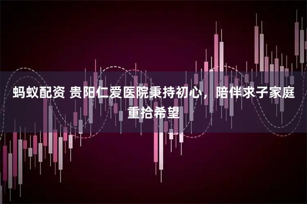 蚂蚁配资 贵阳仁爱医院秉持初心，陪伴求子家庭重拾希望