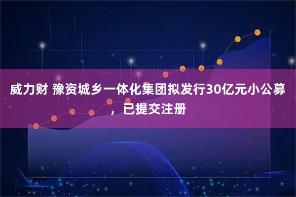 威力财 豫资城乡一体化集团拟发行30亿元小公募，已提交注册