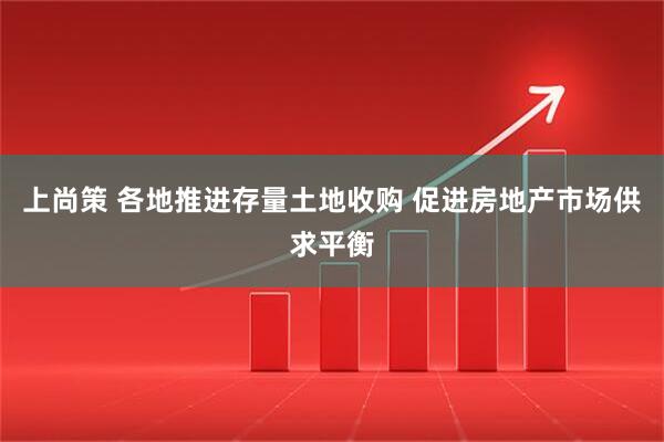 上尚策 各地推进存量土地收购 促进房地产市场供求平衡