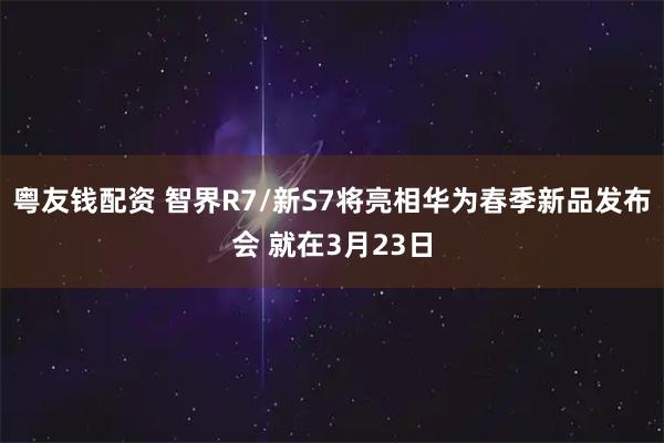 粤友钱配资 智界R7/新S7将亮相华为春季新品发布会 就在3月23日