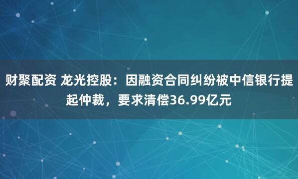 财聚配资 龙光控股：因融资合同纠纷被中信银行提起仲裁，要求清偿36.99亿元