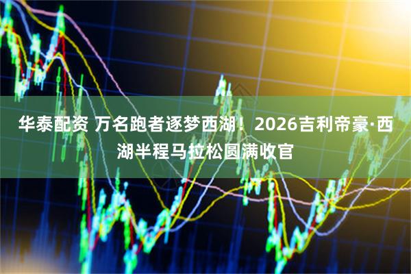 华泰配资 万名跑者逐梦西湖！2026吉利帝豪·西湖半程马拉松圆满收官