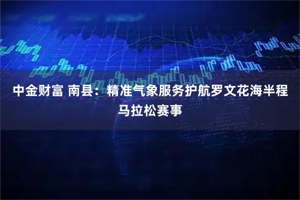 中金财富 南县：精准气象服务护航罗文花海半程马拉松赛事
