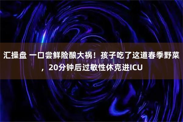 汇操盘 一口尝鲜险酿大祸！孩子吃了这道春季野菜，20分钟后过敏性休克进ICU
