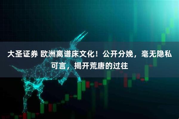 大圣证券 欧洲离谱床文化！公开分娩，毫无隐私可言，揭开荒唐的过往