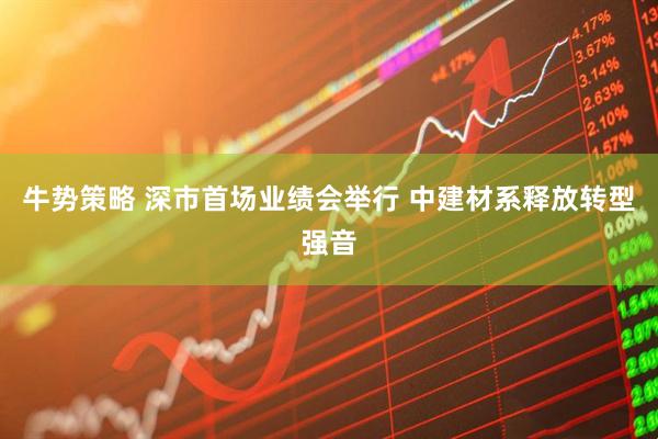 牛势策略 深市首场业绩会举行 中建材系释放转型强音