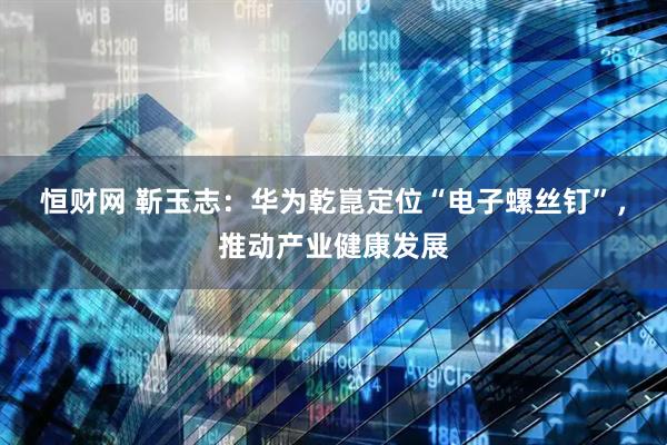 恒财网 靳玉志：华为乾崑定位“电子螺丝钉”，推动产业健康发展