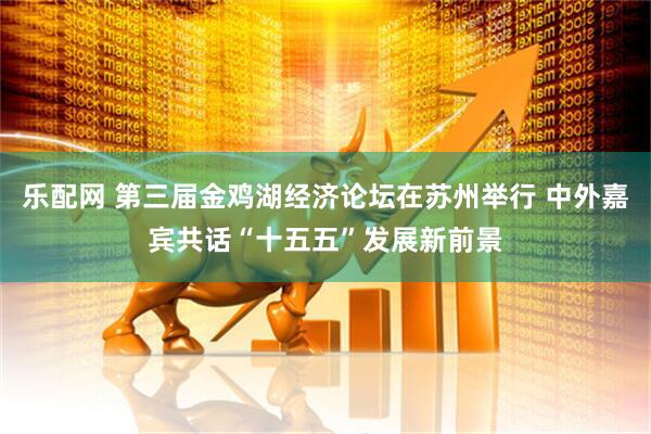 乐配网 第三届金鸡湖经济论坛在苏州举行 中外嘉宾共话“十五五”发展新前景