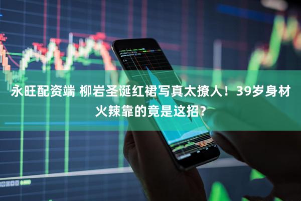 永旺配资端 柳岩圣诞红裙写真太撩人！39岁身材火辣靠的竟是这招？