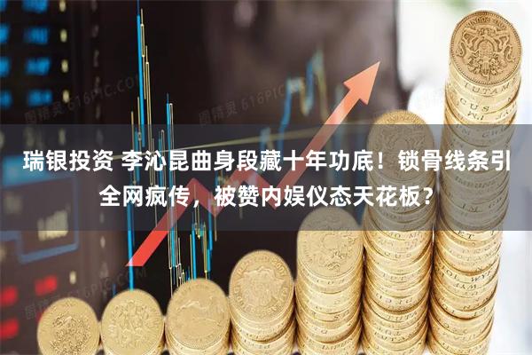 瑞银投资 李沁昆曲身段藏十年功底！锁骨线条引全网疯传，被赞内娱仪态天花板？