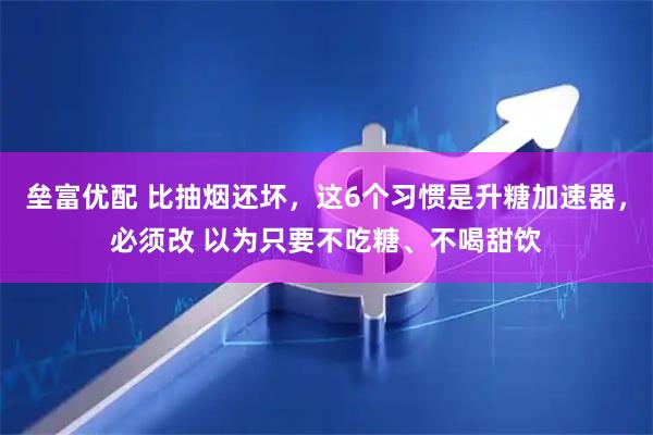 垒富优配 比抽烟还坏，这6个习惯是升糖加速器，必须改 以为只要不吃糖、不喝甜饮