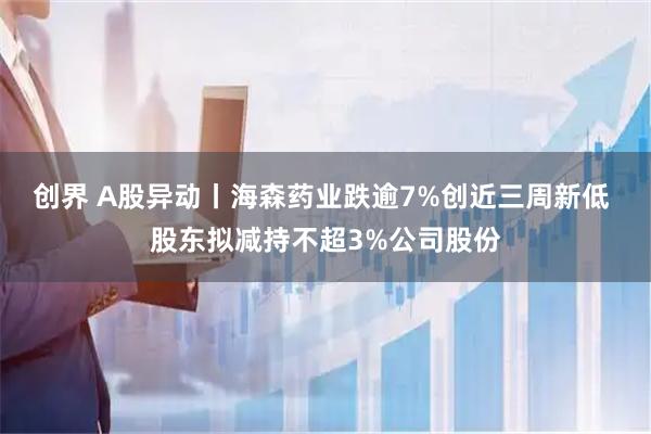创界 A股异动丨海森药业跌逾7%创近三周新低 股东拟减持不超3%公司股份