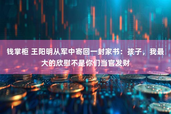 钱掌柜 王阳明从军中寄回一封家书：孩子，我最大的欣慰不是你们当官发财