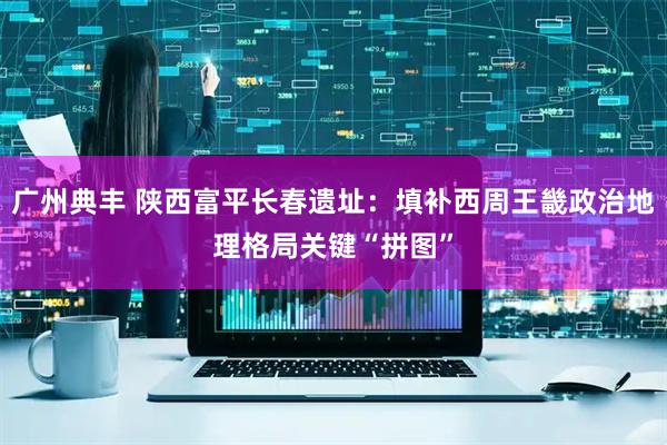 广州典丰 陕西富平长春遗址：填补西周王畿政治地理格局关键“拼图”