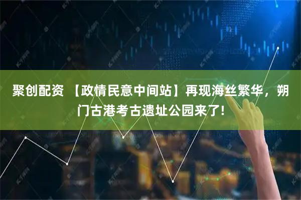 聚创配资 【政情民意中间站】再现海丝繁华，朔门古港考古遗址公园来了!
