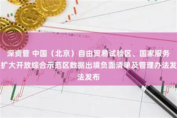 深资管 中国（北京）自由贸易试验区、国家服务业扩大开放综合示范区数据出境负面清单及管理办法发布