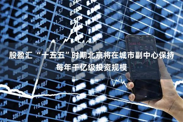 股盈汇 “十五五”时期北京将在城市副中心保持每年千亿级投资规模