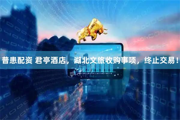 普患配资 君亭酒店，湖北文旅收购事项，终止交易！